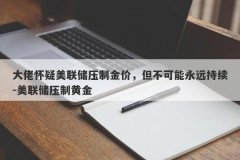 大佬怀疑美联储压制金价，但不可能永远持续-美联储压制黄金