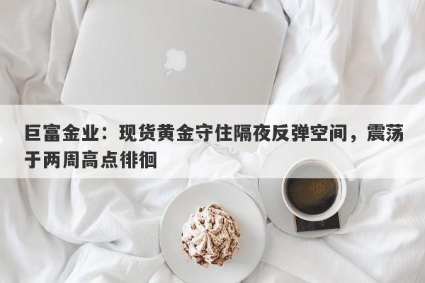 巨富金业：现货黄金守住隔夜反弹空间，震荡于两周高点徘徊