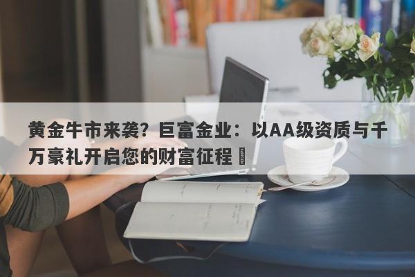 黄金牛市来袭？巨富金业：以AA级资质与千万豪礼开启您的财富征程​