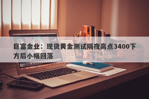 巨富金业：现货黄金测试隔夜高点3400下方后小幅回落